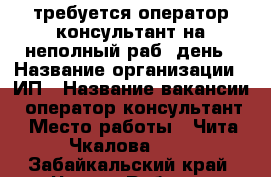 требуется оператор-консультант на неполный раб. день › Название организации ­ ИП › Название вакансии ­ оператор-консультант › Место работы ­ Чита Чкалова 149 - Забайкальский край, Чита г. Работа » Вакансии   